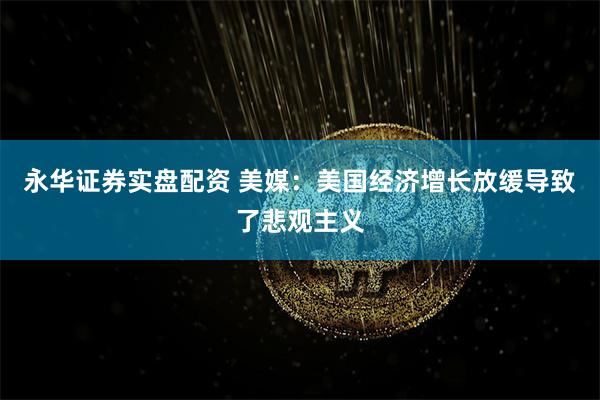 永华证券实盘配资 美媒：美国经济增长放缓导致了悲观主义