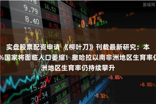 实盘股票配资申请 《柳叶刀》刊载最新研究：本世纪末97%国家将面临人口萎缩！撒哈拉以南非洲地区生育率仍持续攀升