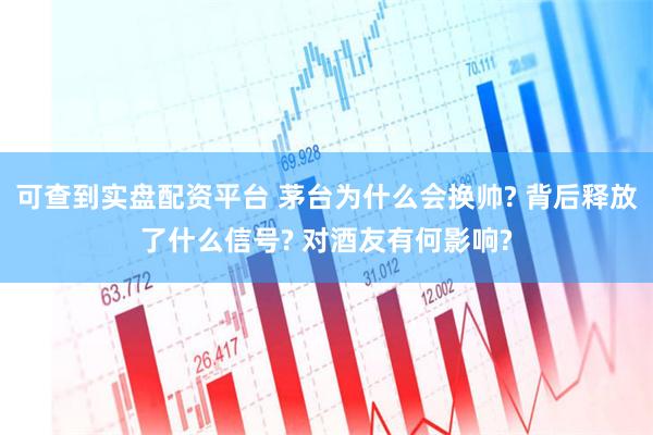 可查到实盘配资平台 茅台为什么会换帅? 背后释放了什么信号? 对酒友有何影响?