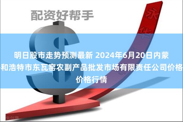 明日股市走势预测最新 2024年6月20日内蒙古呼和浩特市东瓦窑农副产品批发市场有限责任公司价格行情