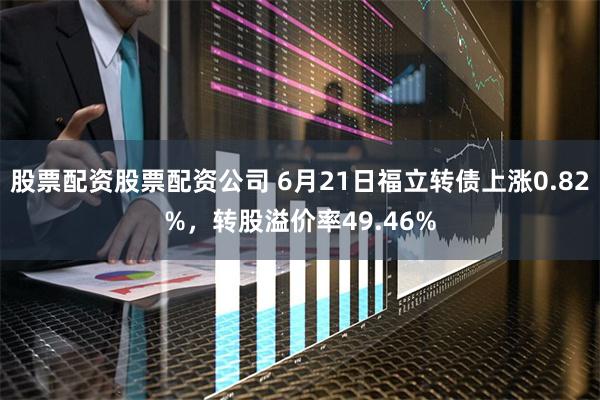 股票配资股票配资公司 6月21日福立转债上涨0.82%，转股溢价率49.46%