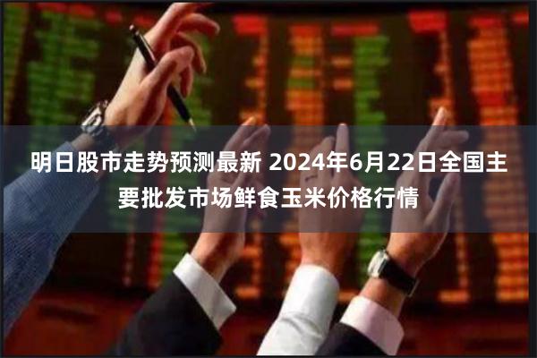 明日股市走势预测最新 2024年6月22日全国主要批发市场鲜食玉米价格行情