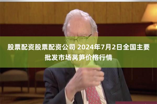 股票配资股票配资公司 2024年7月2日全国主要批发市场莴笋价格行情