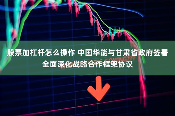 股票加杠杆怎么操作 中国华能与甘肃省政府签署全面深化战略合作框架协议