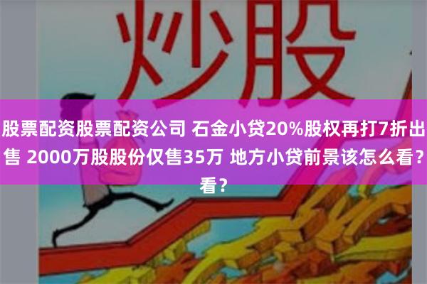 股票配资股票配资公司 石金小贷20%股权再打7折出售 2000万股股份仅售35万 地方小贷前景该怎么看？