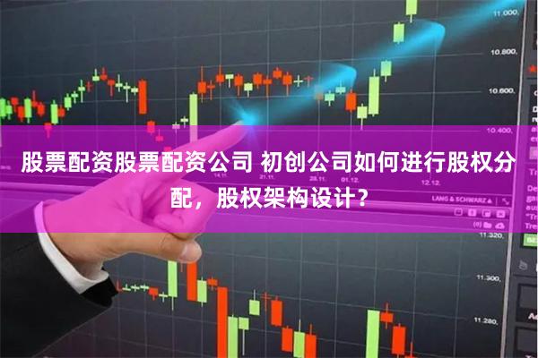 股票配资股票配资公司 初创公司如何进行股权分配，股权架构设计？