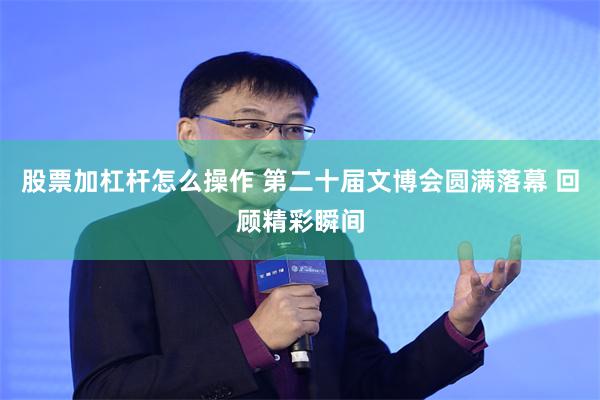 股票加杠杆怎么操作 第二十届文博会圆满落幕 回顾精彩瞬间