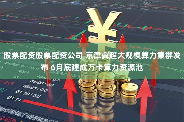 股票配资股票配资公司 京津冀超大规模算力集群发布 6月底建成万卡算力资源池