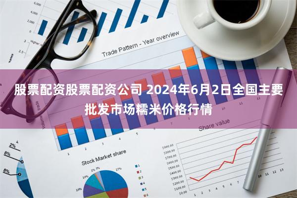 股票配资股票配资公司 2024年6月2日全国主要批发市场糯米价格行情