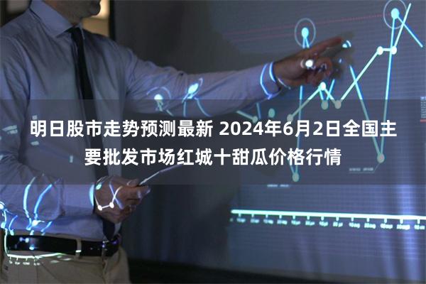 明日股市走势预测最新 2024年6月2日全国主要批发市场红城十甜瓜价格行情