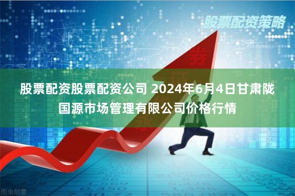 股票配资股票配资公司 2024年6月4日甘肃陇国源市场管理有限公司价格行情