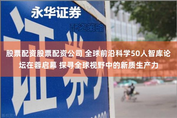 股票配资股票配资公司 全球前沿科学50人智库论坛在蓉启幕 探寻全球视野中的新质生产力