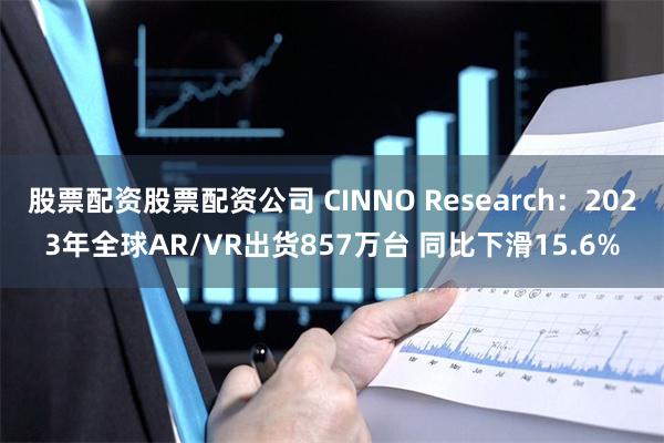 股票配资股票配资公司 CINNO Research：2023年全球AR/VR出货857万台 同比下滑15.6%