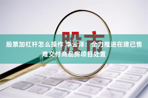 股票加杠杆怎么操作 李云泽：全力推进在建已售难交付商品房