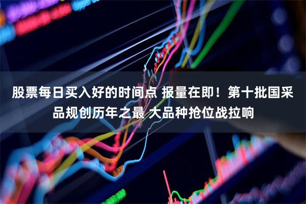 股票每日买入好的时间点 报量在即！第十批国采品规创历年之最 大品种抢位战拉响