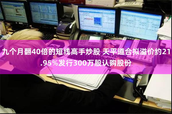 九个月翻40倍的短线高手炒股 天平道合拟溢价约21.95%发行300万股认购股份