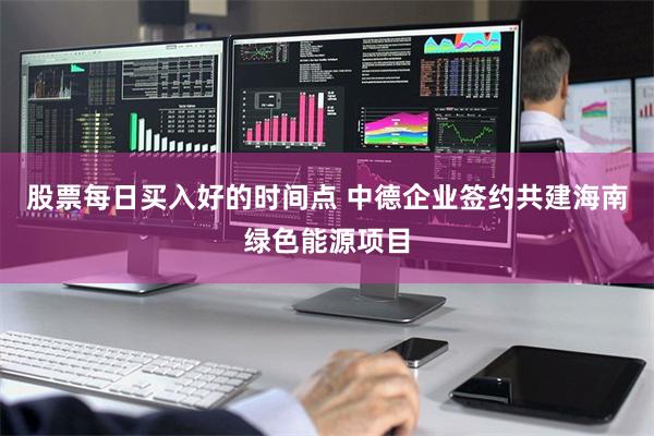 股票每日买入好的时间点 中德企业签约共建海南绿色能源项目