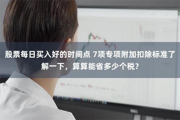 股票每日买入好的时间点 7项专项附加扣除标准了解一下，算算能